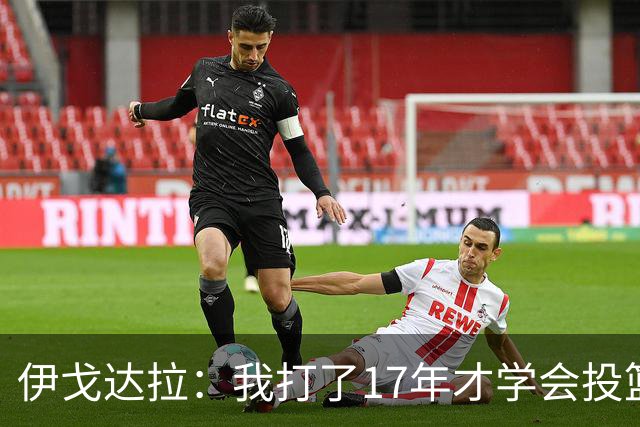 伊戈达拉：我打了17年才学会投篮 没接受过姿势训练全靠自己摸索